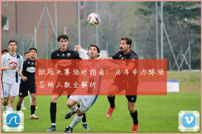 欧冠决赛场地指南：历年举办球场容纳人数全解析