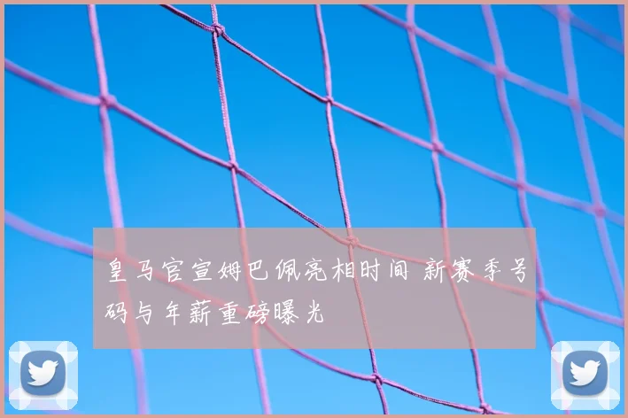 皇马官宣姆巴佩亮相时间 新赛季号码与年薪重磅曝光