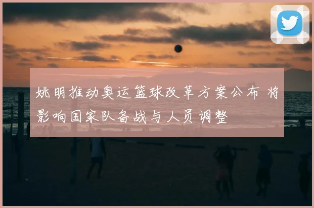 姚明推动奥运篮球改革方案公布 将影响国家队备战与人员调整