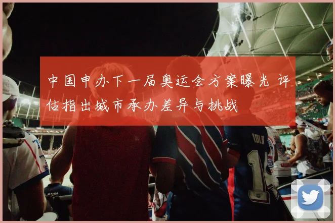 中国申办下一届奥运会方案曝光 评估指出城市承办差异与挑战