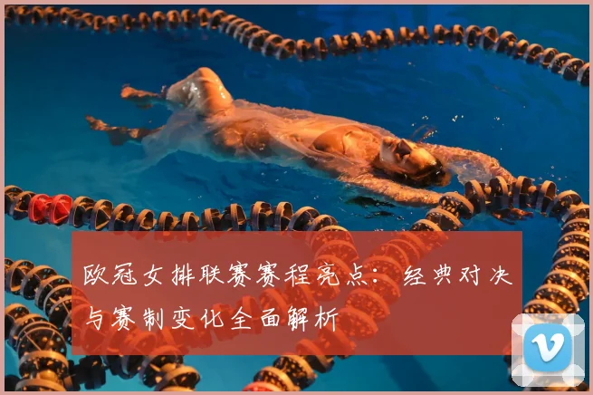 欧冠女排联赛赛程亮点：经典对决与赛制变化全面解析
