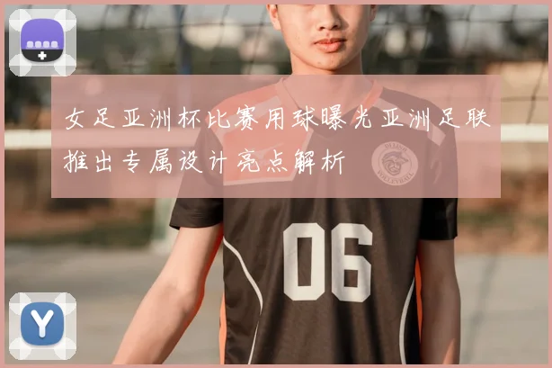 女足亚洲杯比赛用球曝光亚洲足联推出专属设计亮点解析