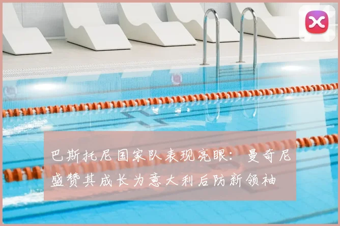 巴斯托尼国家队表现亮眼：曼奇尼盛赞其成长为意大利后防新领袖