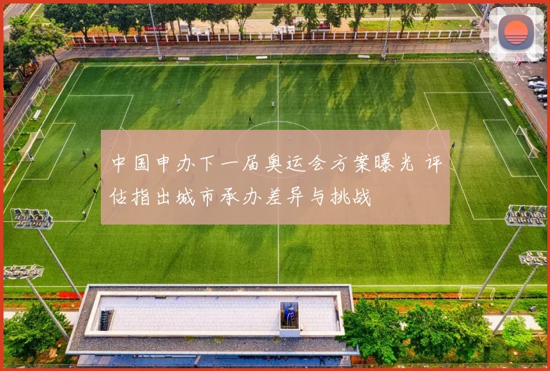 中国申办下一届奥运会方案曝光 评估指出城市承办差异与挑战